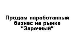 Продам наработанный бизнес на рынке “Заречный“